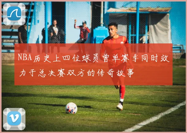 NBA历史上四位球员曾单赛季同时效力于总决赛双方的传奇故事