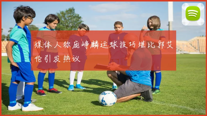 媒体人称庞峥麟运球技巧堪比郭艾伦引发热议