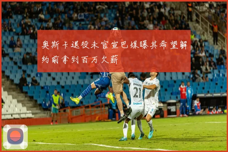 奥斯卡退役未官宣巴媒曝其希望解约前拿到百万欠薪
