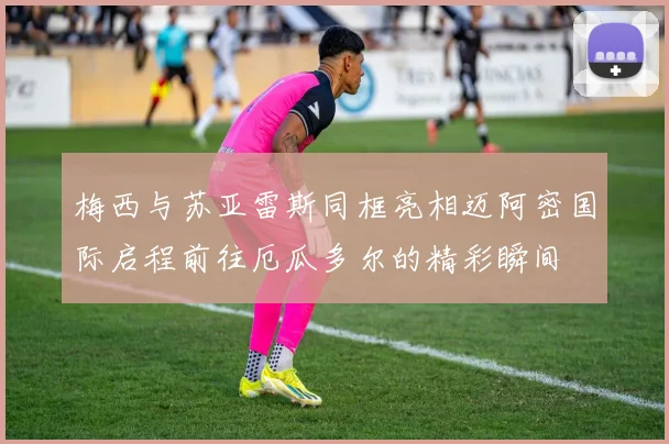 梅西与苏亚雷斯同框亮相迈阿密国际启程前往厄瓜多尔的精彩瞬间