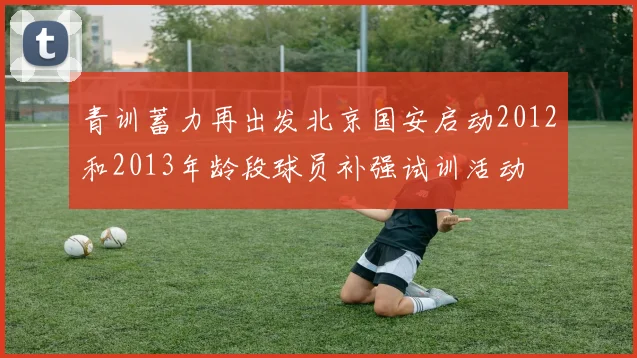 青训蓄力再出发北京国安启动2012和2013年龄段球员补强试训活动